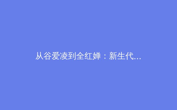 从谷爱凌到全红婵：新生代运动员如何改写中国体育叙事