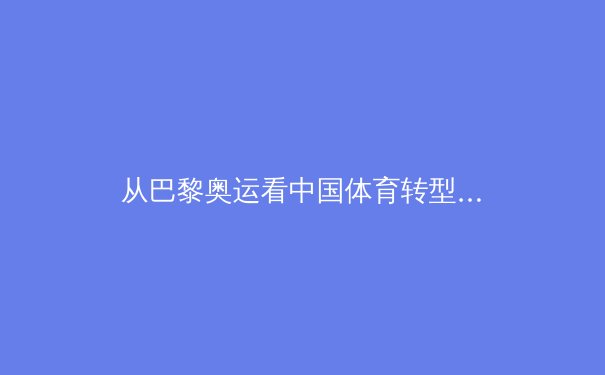 从巴黎奥运看中国体育转型：金牌战略之外的价值重构与全民体育崛起 - 2