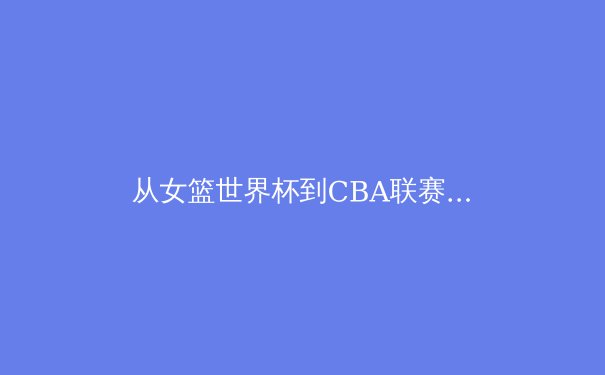 从女篮世界杯到CBA联赛：中国篮球的转型阵痛与未来曙光 - 4
