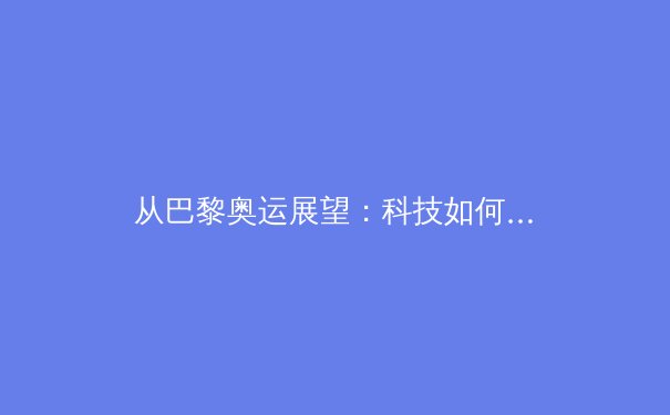 从巴黎奥运展望：科技如何重塑现代体育竞争格局 - 4