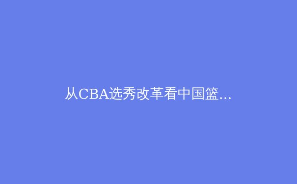 从CBA选秀改革看中国篮球人才体系的深层变革